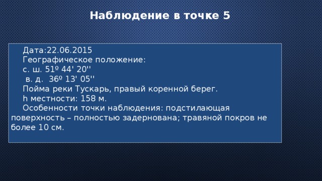 Наблюдение в точке 5  Дата:22.06.2015 Географическое положение: с. ш. 51º 44' 20''  в. д. 36º 13' 05'' Пойма реки Тускарь, правый коренной берег. h местности: 158 м. Особенности точки наблюдения: подстилающая поверхность – полностью задернована; травяной покров не более 10 см. 