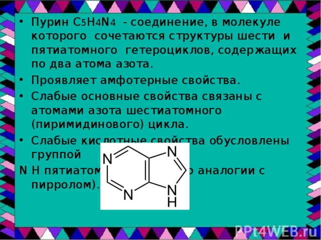 Пурин С 5 H 4 N 4 - соединение, в молекуле которого сочетаются структуры шести и пятиатомного гетероциклов, содержащих по два атома азота. Проявляет амфотерные свойства. Слабые основные свойства связаны с атомами азота шестиатомного (пиримидинового) цикла. Слабые кислотные свойства обусловлены группой N H пятиатомного цикла (по аналогии с пирролом). 