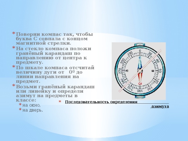 Поверни компас так, чтобы буква С совпала с концом магнитной стрелки. На стекло компаса положи гранёный карандаш по направлению от центра к предмету. По шкале компаса отсчитай величину дуги от 0º до линии направления на предмет. Возьми гранёный карандаш или линейку и определи азимут на предметы в классе: на окно, на дверь. на окно, на дверь.  Последовательность определения  азимута 