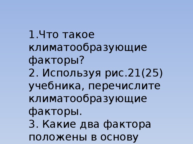 1.Что такое климатообразующие факторы? 2. Используя рис.21(25) учебника, перечислите климатообразующие факторы. 3. Какие два фактора положены в основу деления климатов Земли? 