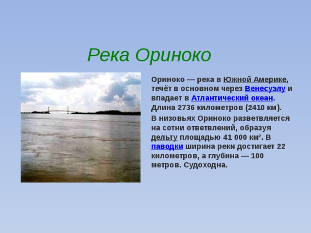 Река Ориноко Ориноко — река в Южной Америке , течёт в основном через Венесуэлу и впадает в Атлантический океан . Длина 2736 километров (2410 км).                                                                                                                                                                                                                                                                                                                            В низовьях Ориноко разветвляется на сотни ответвлений, образуя дельту площадью 41 000 км². В паводки ширина реки достигает 22 километров, а глубина — 100 метров. Судоходна. 