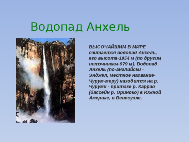 Водопад Анхель ВЫСОЧАЙШИМ В МИРЕ считается водопад Анхель, его высота-1054 м (по другим источникам-979 м). Водопад Анхель (по-английски - Энджел, местное название-Чурум-меру) находится на р. Чуруми - притоке р. Каррао (бассейн р. Ориноко) в Южной Америке, в Венесуэле.                                                                               