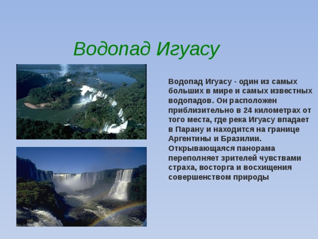 Водопад Игуасу Водопад Игуасу - один из самых больших в мире и самых известных водопадов. Он расположен приблизительно в 24 километрах от того места, где река Игуасу впадает в Парану и находится на границе Аргентины и Бразилии. Открывающаяся панорама переполняет зрителей чувствами страха, восторга и восхищения совершенством природы 