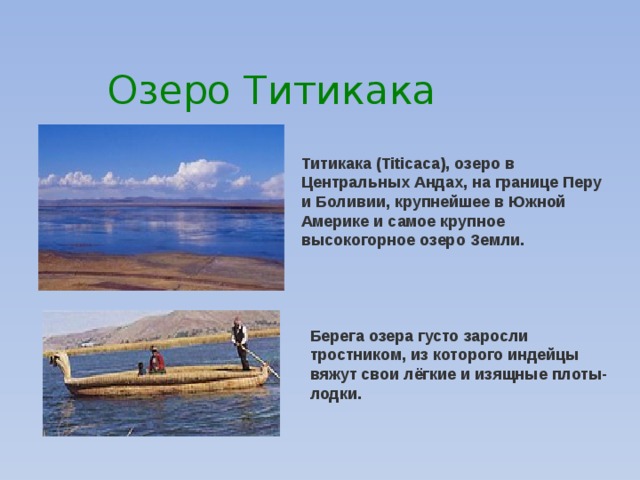 Озеро Титикака Титикака (Titicaca), озеро в Центральных Андах, на границе Перу и Боливии, крупнейшее в Южной Америке и самое крупное высокогорное озеро Земли. Берега озера густо заросли тростником, из которого индейцы вяжут свои лёгкие и изящные плоты-лодки. 