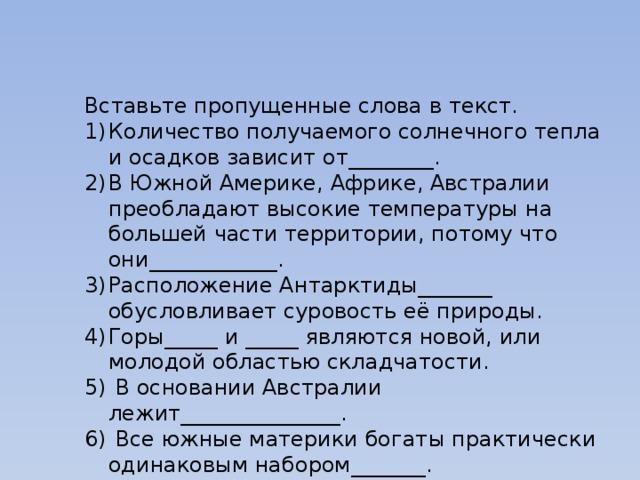 Вставьте пропущенные слова в текст. Количество получаемого солнечного тепла и осадков зависит от________. В Южной Америке, Африке, Австралии преобладают высокие температуры на большей части территории, потому что они____________. Расположение Антарктиды_______ обусловливает суровость её природы. Горы_____ и _____ являются новой, или молодой областью складчатости.  В основании Австралии лежит_______________.  Все южные материки богаты практически одинаковым набором_______. Такими как ______________. 