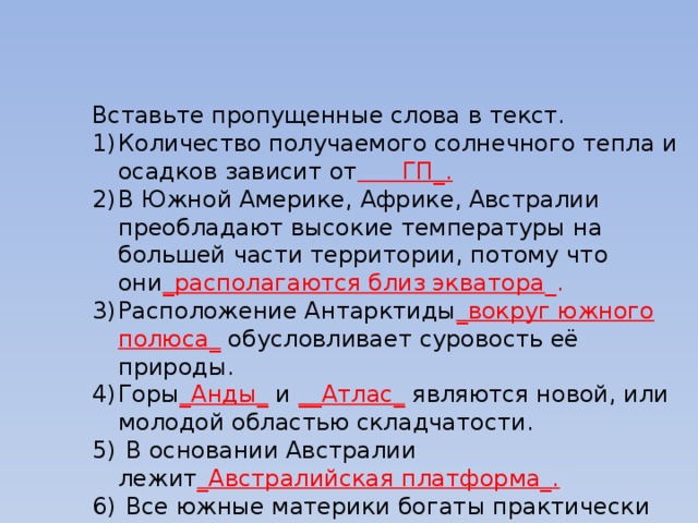 Вставьте пропущенные слова в текст. Количество получаемого солнечного тепла и осадков зависит от ГП_. В Южной Америке, Африке, Австралии преобладают высокие температуры на большей части территории, потому что они _располагаются близ экватора _. Расположение Антарктиды _вокруг южного полюса_ обусловливает суровость её природы. Горы _Анды_ и __Атлас_ являются новой, или молодой областью складчатости.  В основании Австралии лежит _Австралийская платформа_.  Все южные материки богаты практически одинаковым набором __полезных ископаемых_. Такими как _Медь,свинец,цинк,никель,алмазы,нефть,газ. 