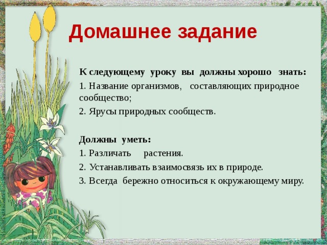 Домашнее задание К следующему уроку вы должны хорошо знать: 1. Название организмов, составляющих природное сообщество; 2. Ярусы природных сообществ. Должны уметь: 1. Различать растения. 2. Устанавливать взаимосвязь их в природе. 3. Всегда бережно относиться к окружающему миру. 
