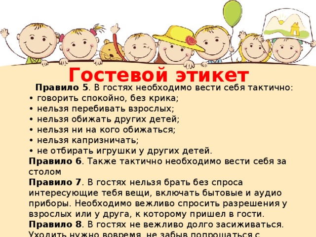 Гостевой этикет Правило 5 . В гостях необходимо вести себя тактично: • говорить спокойно, без крика; • нельзя перебивать взрослых; • нельзя обижать других детей; • нельзя ни на кого обижаться; • нельзя капризничать; • не отбирать игрушки у других детей. Правило 6 . Также тактично необходимо вести себя за столом Правило 7 . В гостях нельзя брать без спроса интересующие тебя вещи, включать бытовые и аудио приборы. Необходимо вежливо спросить разрешения у взрослых или у друга, к которому пришел в гости. Правило 8 . В гостях не вежливо долго засиживаться. Уходить нужно вовремя, не забыв попрощаться с хозяевами и поблагодарить за оказанный прием. 