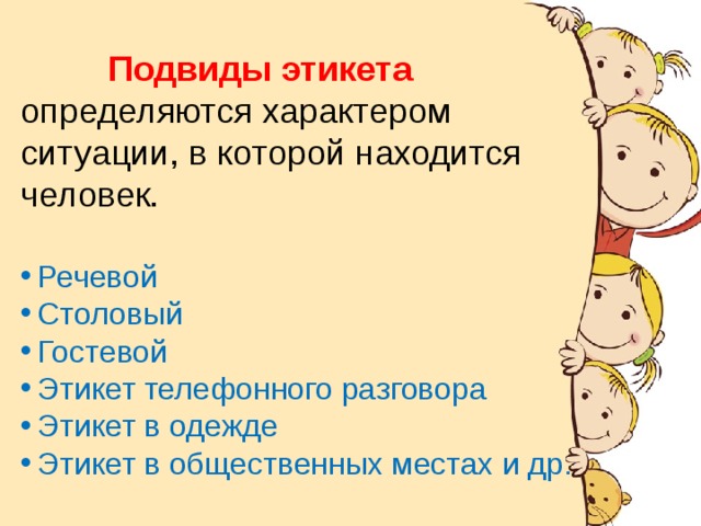 История происхождения. Подвиды этикета определяются характером ситуации, в которой находится человек. Речевой Столовый Гостевой Этикет телефонного разговора Этикет в одежде Этикет в общественных местах и др. Слово « этикет » появилось при короле Людовике XIV во Франции. На одном из пышных приемов короля всем приглашенным были вручены карточки с правилами поведения , которые должны соблюдать гости. Эти карточки назвали « этикетками ». Отсюда и произошло понятие «этикет» - воспитанность, хорошие манеры, умение вести себя в обществе . 