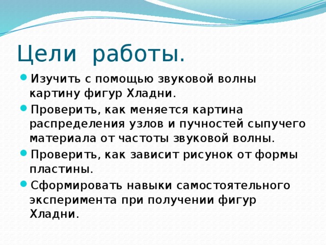 Цели работы. Изучить с помощью звуковой волны картину фигур Хладни. Проверить, как меняется картина распределения узлов и пучностей сыпучего материала от частоты звуковой волны. Проверить, как зависит рисунок от формы пластины. Сформировать навыки самостоятельного эксперимента при получении фигур Хладни. 