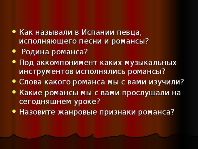 Как называли в Испании певца, исполняющего песни и романсы?  Родина романса? Под аккомпонимент каких музыкальных инструментов исполнялись романсы? Слова какого романса мы с вами изучили? Какие романсы мы с вами прослушали на сегодняшнем уроке? Назовите жанровые признаки романса?