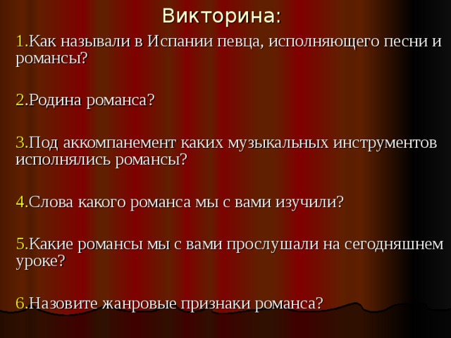 Викторина: 1. Как называли в Испании певца, исполняющего песни и романсы? 2 .Родина романса? 3. Под аккомпанемент каких музыкальных инструментов исполнялись романсы? 4. Слова какого романса мы с вами изучили? 5. Какие романсы мы с вами прослушали на сегодняшнем уроке? 6. Назовите жанровые признаки романса?