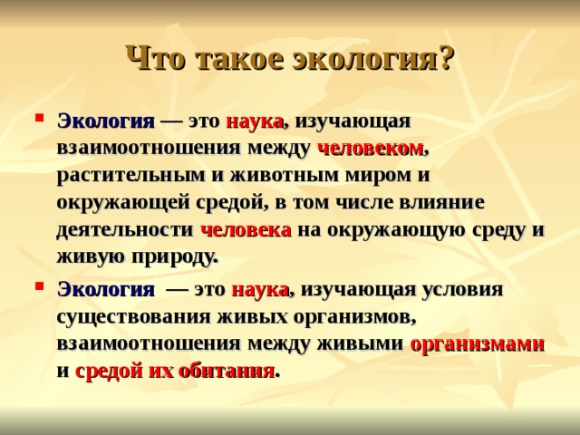  Что такое экология?   Экология — это наука , изучающая взаимоотношения между человеком , растительным и животным миром и окружающей средой, в том числе влияние деятельности человека на окружающую среду и живую природу. Экология   — это наука , изучающая условия существования живых организмов, взаимоотношения между живыми организмами и средой их обитания . 