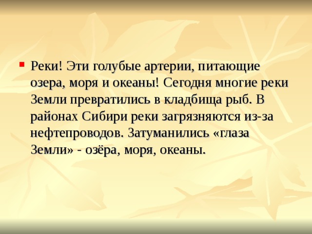 Реки! Эти голубые артерии, питающие озера, моря и океаны! Сегодня многие реки Земли превратились в кладбища рыб. В районах Сибири реки загрязняются из-за нефтепроводов. Затуманились «глаза Земли» - озёра, моря, океаны. 