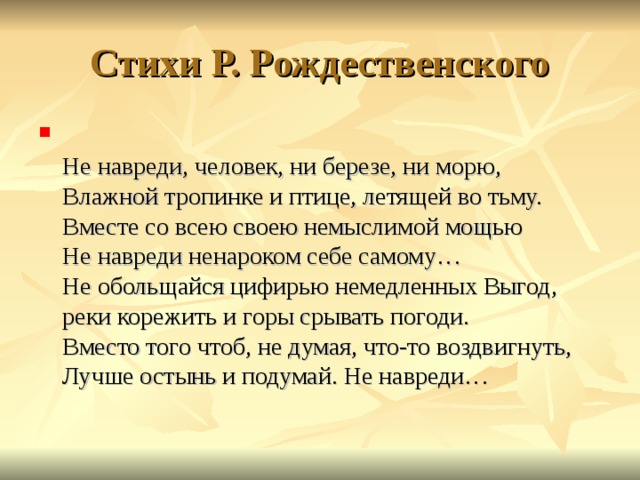 Стихи Р. Рождественского  Не навреди, человек, ни березе, ни морю,  Влажной тропинке и птице, летящей во тьму.  Вместе со всею своею немыслимой мощью  Не навреди ненароком себе самому…  Не обольщайся цифирью немедленных Выгод,  реки корежить и горы срывать погоди.  Вместо того чтоб, не думая, что-то воздвигнуть,  Лучше остынь и подумай. Не навреди…   