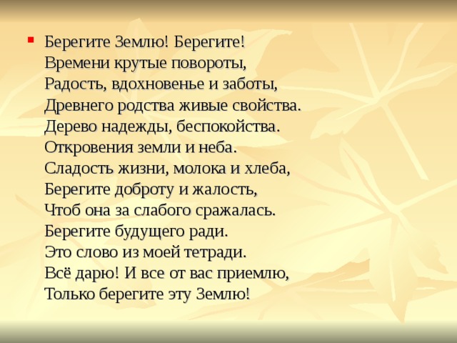 Берегите Землю! Берегите!  Времени крутые повороты,  Радость, вдохновенье и заботы,  Древнего родства живые свойства.  Дерево надежды, беспокойства.  Откровения земли и неба.  Сладость жизни, молока и хлеба,  Берегите доброту и жалость,  Чтоб она за слабого сражалась.  Берегите будущего ради.  Это слово из моей тетради.  Всё дарю! И все от вас приемлю,  Только берегите эту Землю! 