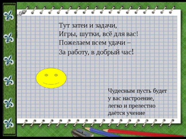 Тут затеи и задачи, Игры, шутки, всё для вас! Пожелаем всем удачи – За работу, в добрый час ! Чудесным пусть будет  у вас настроение,  легко и прелестно  даётся учение 