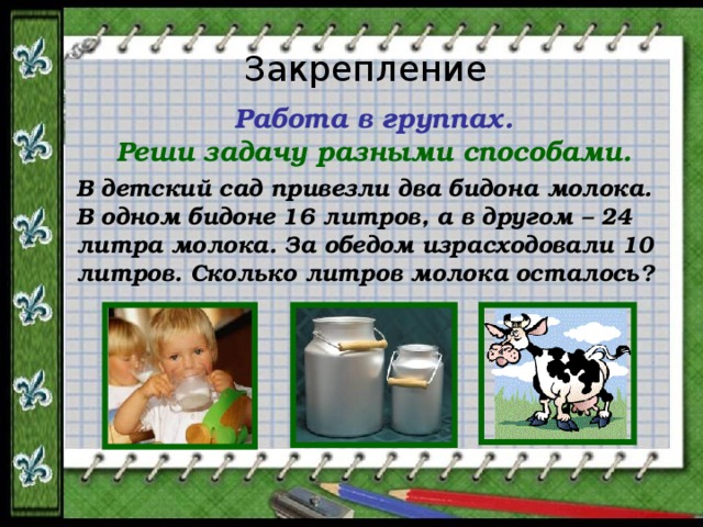 Закрепление Работа в группах. Реши задачу разными способами. В детский сад привезли два бидона молока. В одном бидоне 16 литров, а в другом – 24 литра молока. За обедом израсходовали 10 литров. Сколько литров молока осталось? 