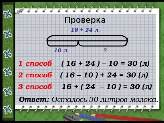 Проверка 16 + 24 л . 10 л . ? 1 способ ( 16 + 24 ) – 10 = 30 (л) ( 16 – 10 ) + 24 = 30 (л) 2 способ 16 + ( 24 – 10 ) = 30 (л) 3 способ Ответ:  Осталось 30 литров молока. 