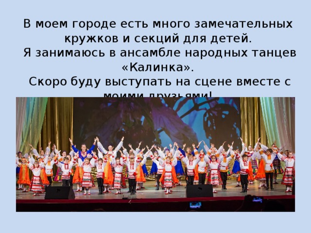В моем городе есть много замечательных кружков и секций для детей.  Я занимаюсь в ансамбле народных танцев «Калинка».  Скоро буду выступать на сцене вместе с моими друзьями! 