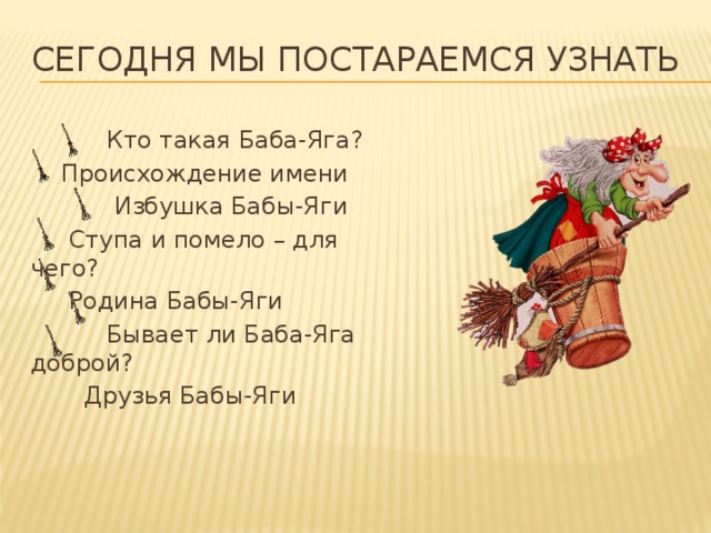 Сегодня мы постараемся узнать  Кто такая Баба-Яга?  Происхождение имени  Избушка Бабы-Яги  Ступа и помело – для чего?  Родина Бабы-Яги  Бывает ли Баба-Яга доброй?  Друзья Бабы-Яги 