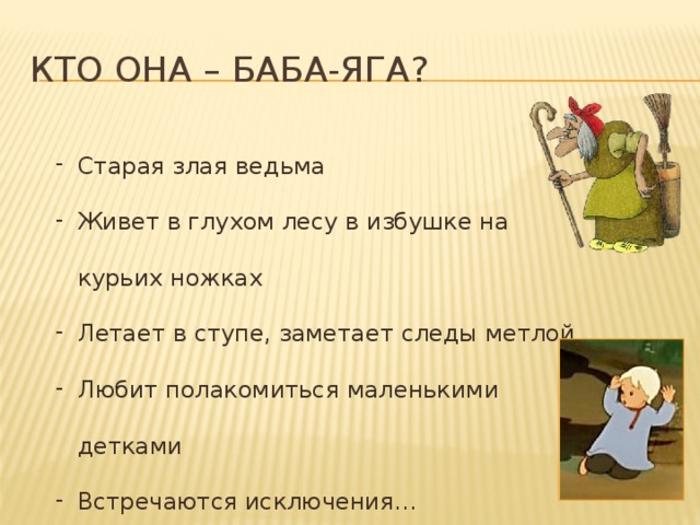 Кто она – Баба-Яга? Старая злая ведьма Живет в глухом лесу в избушке на курьих ножках Летает в ступе, заметает следы метлой Любит полакомиться маленькими детками Встречаются исключения… 