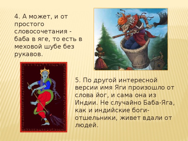 4. А может, и от простого словосочетания - баба в яге, то есть в меховой шубе без рукавов. 5. По другой интересной версии имя Яги произошло от слова йог, и сама она из Индии. Не случайно Баба-Яга, как и индийские боги-отшельники, живет вдали от людей. 