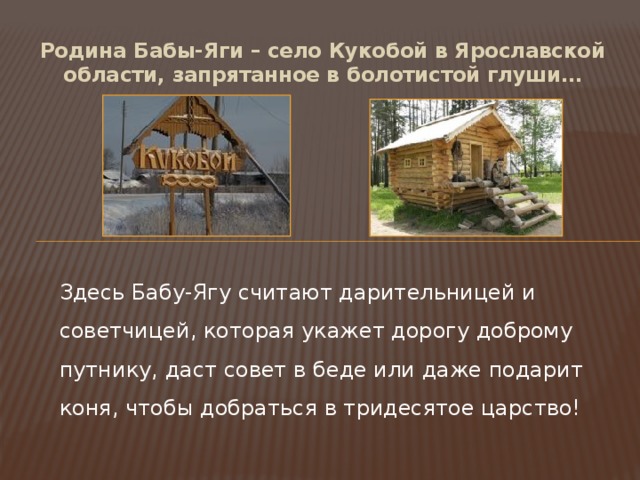 Родина Бабы-Яги – село Кукобой в Ярославской области, запрятанное в болотистой глуши… Здесь Бабу-Ягу считают дарительницей и советчицей, которая укажет дорогу доброму путнику, даст совет в беде или даже подарит коня, чтобы добраться в тридесятое царство! 