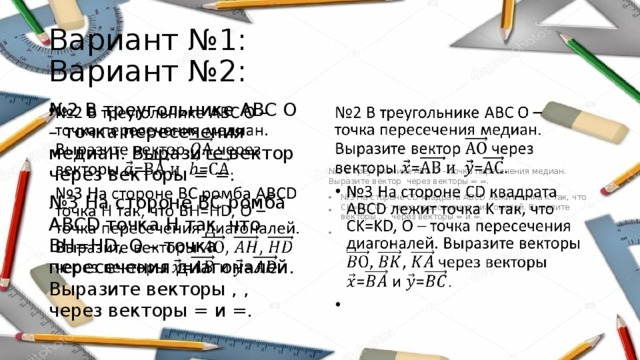 Вариант №1: Вариант №2: № 2 В треугольнике АВС О – точка пересечения медиан. Выразите вектор через векторы = =.   № 2 В треугольнике АВС О – точка пересечения медиан. Выразите вектор через векторы = =.   № 3 На стороне ВС ромба АВСD точка H так, что BH=HD, О – точка пересечения диагоналей. Выразите векторы , , через векторы = и =. № 3 На стороне CD квадрата ABCD лежит точка K так, что CK=KD, О – точка пересечения диагоналей. Выразите векторы , , через векторы = и =.   