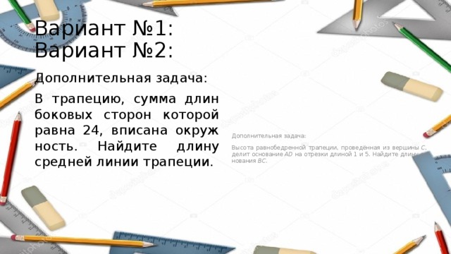 Вариант №1: Вариант №2: Дополнительная задача: Дополнительная задача: В тра­пе­цию, сумма длин бо­ко­вых сто­рон ко­то­рой равна 24, впи­са­на окруж­ность. Най­ди­те длину сред­ней линии тра­пе­ции. Высота рав­но­бед­рен­ной трапеции, проведённая из вер­ши­ны  C , делит ос­но­ва­ние  AD  на от­рез­ки дли­ной 1 и 5. Най­ди­те длину ос­но­ва­ния  BC . 