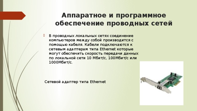 Аппаратное и программное обеспечение проводных сетей В проводных локальных сетях соединение компьютеров между собой производится с помощью кабеля. Кабели подключаются к сетевым адаптерам типа Ethernet которые могут обеспечить скорость передачи данных по локальной сети 10 Мбит/с, 100Мбит/с или 1000Мбит/с.  Сетевой адаптер типа Ethernet 