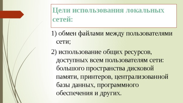 Цели использования локальных сетей: 1) обмен файлами между пользователями сети; 2) использование общих ресурсов, доступных всем пользователям сети: большого пространства дисковой памяти, принтеров, централизованной базы данных, программного обеспечения и других. 