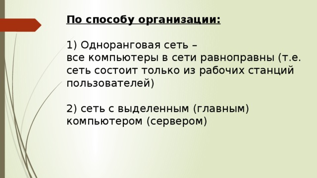 По способу организации:   1) Одноранговая сеть –  все компьютеры в сети равноправны (т.е. сеть состоит только из рабочих станций пользователей)   2) сеть с выделенным (главным) компьютером (сервером) 
