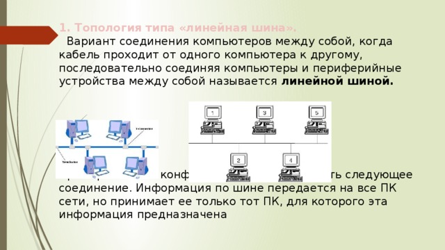 1. Топология типа «линейная шина».  Вариант соединения компьютеров между собой, когда кабель проходит от одного компьютера к другому, последовательно соединяя компьютеры и периферийные устройства между собой называется  линейной шиной. Примером такой конфигурации может служить следующее соединение. Информация по шине передается на все ПК сети, но принимает ее только тот ПК, для которого эта информация предназначена 