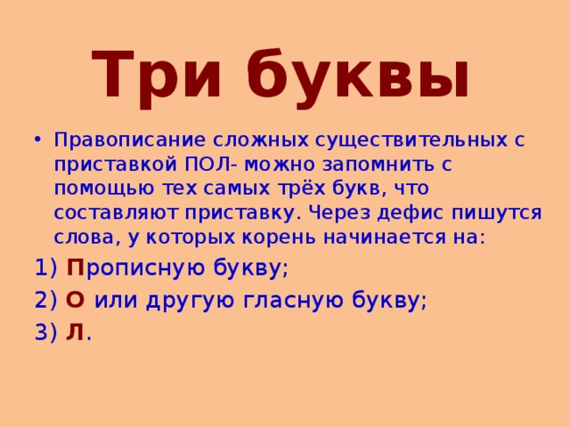   Три буквы Правописание сложных существительных с приставкой ПОЛ- можно запомнить с помощью тех самых трёх букв, что составляют приставку. Через дефис пишутся слова, у которых корень начинается на: 1)  П рописную букву; 2)  О или другую гласную букву; 3)  Л . 