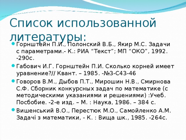 Список использованной литературы: Горнштейн П.И., Полонский В.Б., Якир М.С. Задачи с параметрами.- К.: РИА “ Текст ” ; МП “ ОКО ” , 1992. -290с. Габович И.Г. Горнштейн П.И. Сколько корней имеет уравнение?// Квант. – 1985. -№3-С43-46 Говоров В.М., Дыбов П.Т., Мирошин Н.В., Смирнова С.Ф. Сборник конкурсных задач по математике (с методическими указаниями и решениями) :Учеб. Посбобие. -2-е изд. – М. : Наука, 1986. – 384 с. Вишенський В.О., Перестюк М.О., Самойленко А.М. Задач i з математики, - К. : Вища шк., 1985. -264с.  