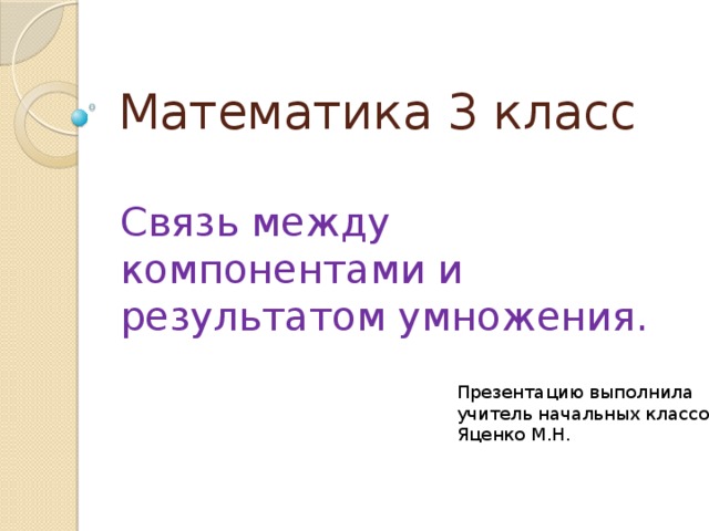 Математика 3 класс Связь между компонентами и результатом умножения. Презентацию выполнила учитель начальных классов Яценко М.Н. 