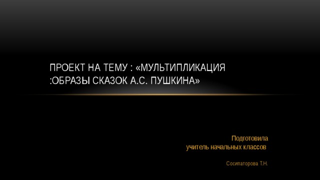 Проект на тему : «Мультипликация :образы сказок А.С. Пушкина»    Подготовила учитель начальных классов  Сосипаторова Т.Н. 