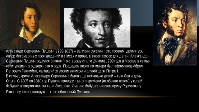  А.С Пушкин Александр Сергеевич Пушкин (1799-1837) – великий русский поэт, прозаик, драматург. Автор бессмертных произведений в стихах и прозе, а также сказок для детей. Александр Сергеевич Пушкин родился 6 июня (по старому стилю 26 мая) 1799 года в Москве в семье нетитулованного дворянского рода. Прадедом поэта по матери был африканец Абрам Петрович Ганнибал, являвшийся воспитанником и слугой царя Петра I. В семье, кроме Александра Сергеевича было еще несколько детей – сын Лев и дочь Ольга. С 1805 по 1810 год Пушкин проводил много времени (особенно летом) у своей бабушки в подмосковном селе Захарове. Именно бабушка наняла Арину Родионовну Яковлеву, няню, которую так полюбил юный Пушкин . 