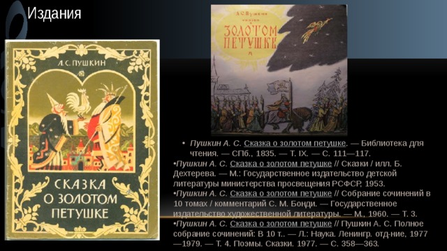 Издания Пушкин А. С.   Сказка о золотом петушке . — Библиотека для чтения. — СПб., 1835. — Т. IX. — С. 111—117. Пушкин А. С.   Сказка о золотом петушке . — Библиотека для чтения. — СПб., 1835. — Т. IX. — С. 111—117. Пушкин А. С.   Сказка о золотом петушке  // Сказки / илл. Б. Дехтерева. — М.: Государственное издательство детской литературы министерства просвещения РСФСР, 1953. Пушкин А. С.   Сказка о золотом петушке  // Собрание сочинений в 10 томах / комментарий С. М. Бонди. — Государственное издательство художественной литературы. — М., 1960. — Т. 3. Пушкин А. С.   Сказка о золотом петушке  // Пушкин А. С. Полное собрание сочинений: В 10 т.. — Л.: Наука. Ленингр. отд-ние, 1977—1979. — Т. 4. Поэмы. Сказки. 1977. — С. 358—363. 