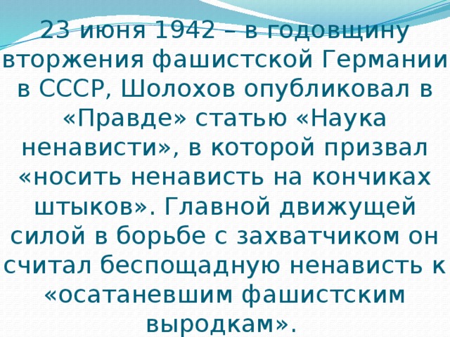 23 июня 1942 – в годовщину вторжения фашистской Германии в СССР, Шолохов опубликовал в «Правде» статью «Наука ненависти», в которой призвал «носить ненависть на кончиках штыков». Главной движущей силой в борьбе с захватчиком он считал беспощадную ненависть к «осатаневшим фашистским выродкам». 