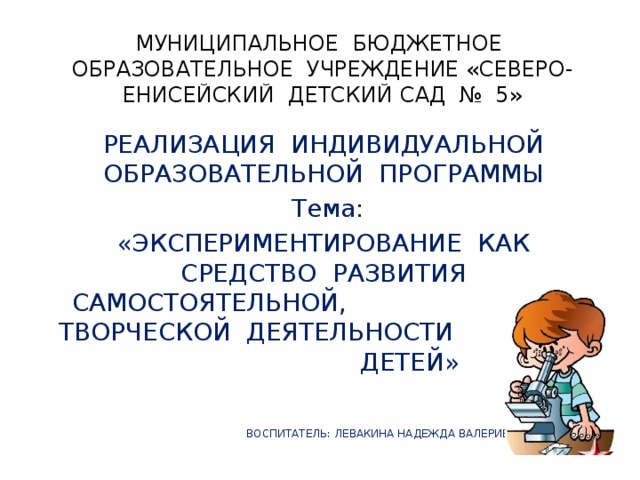 МУНИЦИПАЛЬНОЕ БЮДЖЕТНОЕ ОБРАЗОВАТЕЛЬНОЕ УЧРЕЖДЕНИЕ «СЕВЕРО-ЕНИСЕЙСКИЙ ДЕТСКИЙ САД № 5» РЕАЛИЗАЦИЯ ИНДИВИДУАЛЬНОЙ ОБРАЗОВАТЕЛЬНОЙ ПРОГРАММЫ Тема: «ЭКСПЕРИМЕНТИРОВАНИЕ КАК СРЕДСТВО РАЗВИТИЯ САМОСТОЯТЕЛЬНОЙ, ТВОРЧЕСКОЙ ДЕЯТЕЛЬНОСТИ ДЕТЕЙ»  ВОСПИТАТЕЛЬ: ЛЕВАКИНА НАДЕЖДА ВАЛЕРИЕВНА 