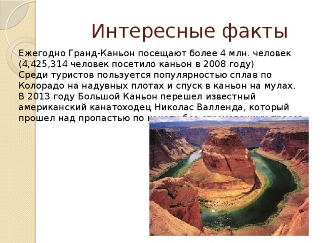  Интересные факты Ежегодно Гранд-Каньон посещают более 4 млн. человек (4,425,314 человек посетило каньон в 2008 году) Среди туристов пользуется популярностью сплав по Колорадо на надувных плотах и спуск в каньон на мулах. В 2013 году Большой Каньон перешел известный американский канатоходец Николас Валленда, который прошел над пропастью по канату без страховочных тросов 