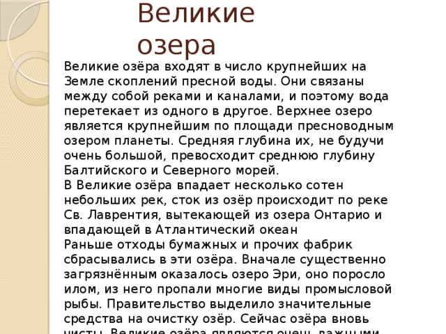 Великие озера Великие озёра входят в число крупнейших на Земле скоплений пресной воды. Они связаны между собой реками и каналами, и поэтому вода перетекает из одного в другое. Верхнее озеро является крупнейшим по площади пресноводным озером планеты. Средняя глубина их, не будучи очень большой, превосходит среднюю глубину Балтийского и Северного морей. В Великие озёра впадает несколько сотен небольших рек, сток из озёр происходит по реке Св. Лаврентия, вытекающей из озера Онтарио и впадающей в Атлантический океан Раньше отходы бумажных и прочих фабрик сбрасывались в эти озёра. Вначале существенно загрязнённым оказалось озеро Эри, оно поросло илом, из него пропали многие виды промысловой рыбы. Правительство выделило значительные средства на очистку озёр. Сейчас озёра вновь чисты. Великие озёра являются очень важными объектами отдыха и судоходства. 