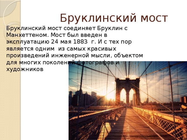  Бруклинский мост Бруклинский мост соединяет Бруклин с Манхеттеном. Мост был введен в эксплуатацию 24 мая 1883 г. И с тех пор является одним из самых красивых произведений инженерной мысли, объектом для многих поколений фотографов и художников 