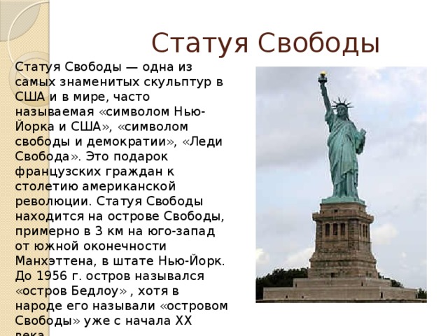  Статуя Свободы Статуя Свободы — одна из самых знаменитых скульптур в США и в мире, часто называемая «символом Нью-Йорка и США», «символом свободы и демократии», «Леди Свобода». Это подарок французских граждан к столетию американской революции. Статуя Свободы находится на острове Свободы, примерно в 3 км на юго-запад от южной оконечности Манхэттена, в штате Нью-Йорк.  До 1956 г. остров назывался «остров Бедлоу» , хотя в народе его называли «островом Свободы» уже с начала XX века. 