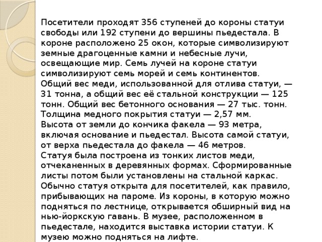 Посетители проходят 356 ступеней до короны статуи свободы или 192 ступени до вершины пьедестала. В короне расположено 25 окон, которые символизируют земные драгоценные камни и небесные лучи, освещающие мир. Семь лучей на короне статуи символизируют семь морей и семь континентов. Общий вес меди, использованной для отлива статуи, — 31 тонна, а общий вес её стальной конструкции — 125 тонн. Общий вес бетонного основания — 27 тыс. тонн. Толщина медного покрытия статуи — 2,57 мм. Высота от земли до кончика факела — 93 метра, включая основание и пьедестал. Высота самой статуи, от верха пьедестала до факела — 46 метров. Статуя была построена из тонких листов меди, отчеканенных в деревянных формах. Сформированные листы потом были установлены на стальной каркас. Обычно статуя открыта для посетителей, как правило, прибывающих на пароме. Из короны, в которую можно подняться по лестнице, открывается обширный вид на нью-йоркскую гавань. В музее, расположенном в пьедестале, находится выставка истории статуи. К музею можно подняться на лифте. 