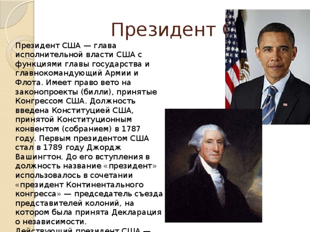  Президент США Президент США — глава исполнительной власти США с функциями главы государства и главнокомандующий Армии и Флота. Имеет право вето на законопроекты (билли), принятые Конгрессом США. Должность введена Конституцией США, принятой Конституционным конвентом (собранием) в 1787 году. Первым президентом США стал в 1789 году Джордж Вашингтон. До его вступления в должность название «президент» использовалось в сочетании «президент Континентального конгресса» — председатель съезда представителей колоний, на котором была принята Декларация о независимости. Действующий президент США — Барак Обама. Официально 44-й президент США вступил в должность 20 января 2009 года. 