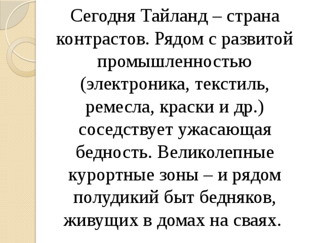 Сегодня Тайланд – страна контрастов. Рядом с развитой промышленностью (электроника, текстиль, ремесла, краски и др.) соседствует ужасающая бедность. Великолепные курортные зоны – и рядом полудикий быт бедняков, живущих в домах на сваях. 