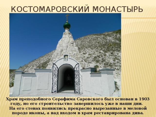 Костомаровский монастырь Храм преподобного Серафима Саровского был основан в 1903 году, но его строительство завершилось уже в наши дни. На его стенах появились прекрасно вырезанные в меловой породе иконы, а над входом в храм реставрирована дива. 